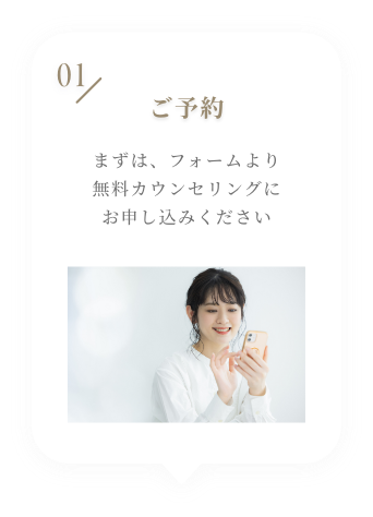 01 ご予約 まずは、フォームより無料カウンセリングにお申し込みください