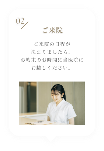 02 ご来院 ご来院の日程が決まりましたら、お約束のお時間に当医院にお越しください。