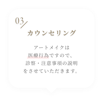 03 カウンセリング アートメイクは医療行為ですので、診察・注意事項の説明をさせていただきます。