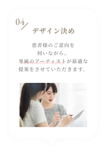 04 デザイン決め 患者様のご意向を伺いながら、プロのデザイナーが最適な提案をさせていただきます。