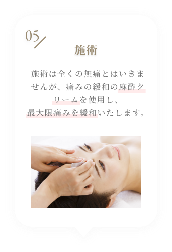 05 施術 施術は全くの無痛とはいきませんが、痛みの緩和の麻酔クリームを使用し、最大限痛みを緩和いたします。