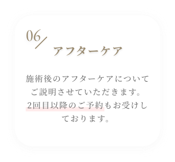 06 アフターケアのご説明 施術後のアフターケアについてご説明させていただきます。2回目以降のご予約もお受けしております。