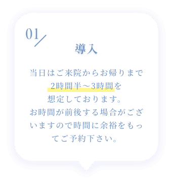 01 導入 当日はご来院からお帰りまで2時間半~3時間を想定しております。お時間が前後する場合がございますので時間に余裕をもってご予約下さい。