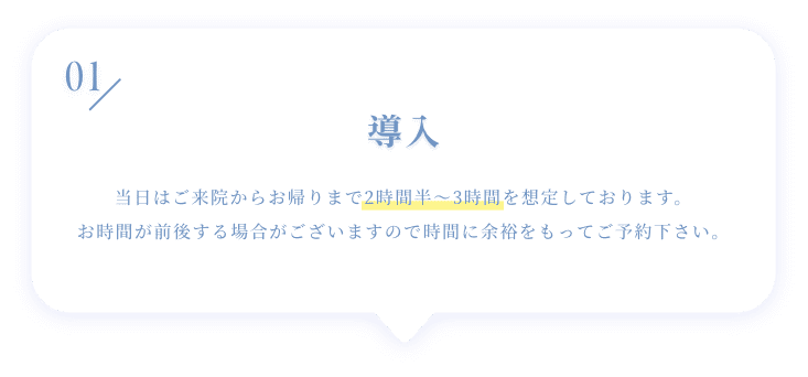 01 導入 当日はご来院からお帰りまで2時間半~3時間を想定しております。お時間が前後する場合がございますので時間に余裕をもってご予約下さい。