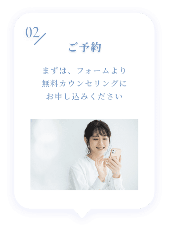 02 ご予約 まずは、フォームより無料カウンセリングにお申し込みください