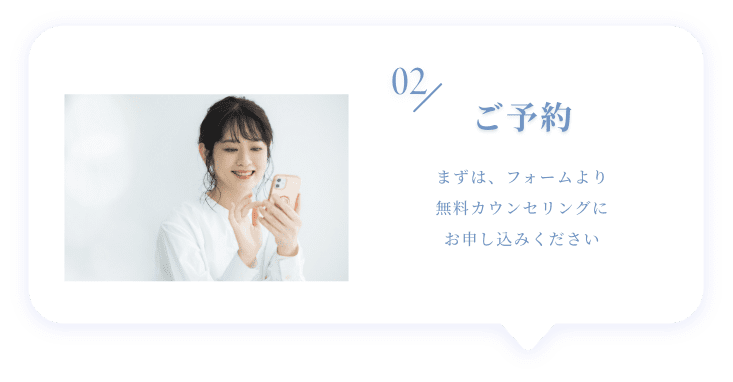02 ご予約 まずは、フォームより無料カウンセリングにお申し込みください