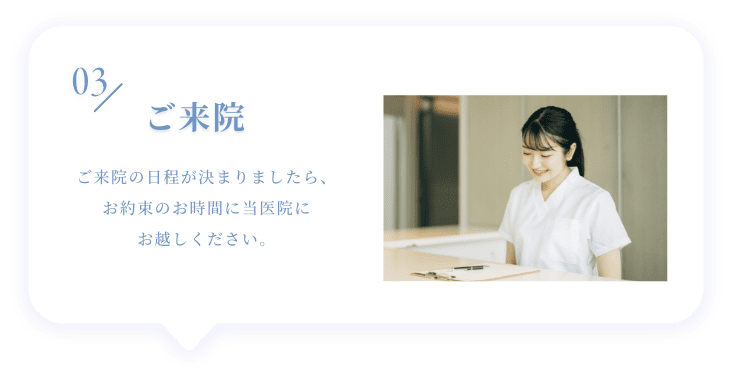 03 ご来院 ご来院の日程が決まりましたら、お約束のお時間に当医院にお越しください。