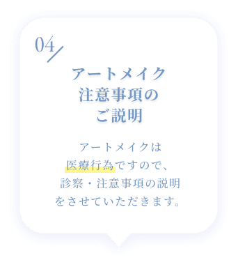 04 アートメイク注意事項のご説明 アートメイクは医療行為ですので、診察・注意事項の説明をさせていただきます。