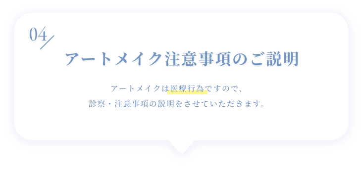04 アートメイク注意事項のご説明 アートメイクは医療行為ですので、診察・注意事項の説明をさせていただきます。