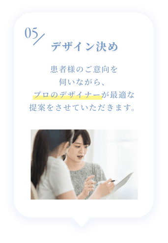 05 デザイン決め 患者様のご意向を伺いながら、プロのデザイナーが最適な提案をさせていただきます。