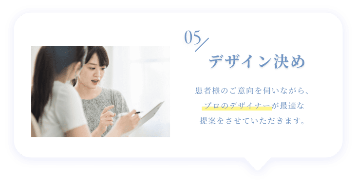 05 デザイン決め 患者様のご意向を伺いながら、プロのデザイナーが最適な提案をさせていただきます。