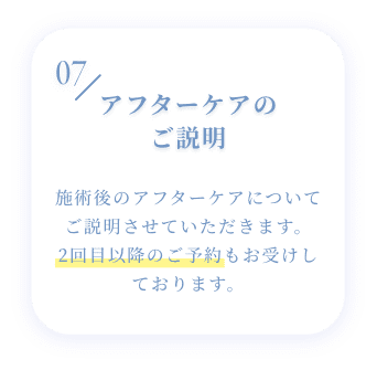 07 アフターケアのご説明 施術後のアフターケアについてご説明させていただきます。2回目以降のご予約もお受けしております。