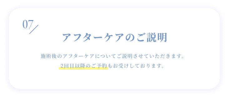 06 アフターケアのご説明 施術後のアフターケアについてご説明させていただきます。2回目以降のご予約もお受けしております。