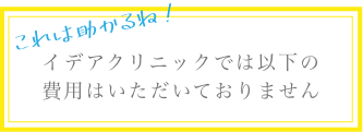 これは助かるね!イデアクリニックでは以下の費用はいただいておりません