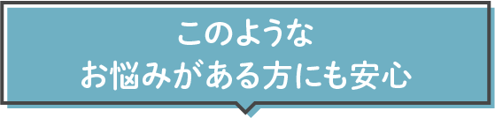 このようなお悩みがある方にも安心