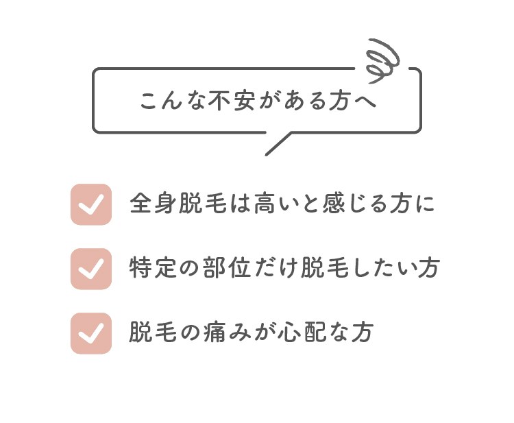 こんな不安がある方へ 全身脱毛は高いと感じる方に／特定の部位だけ脱毛したい方／脱毛の痛みが心配な方