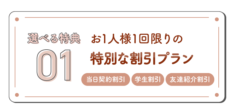 選べる特典01 お1人様1回限りの特別な割引プラン 当日契約割引・学生割引・友達紹介割引