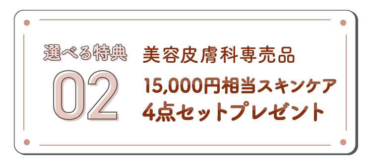 選べる特典02 美容皮膚科専売品 15,000円相当スキンケア4点セットプレゼント