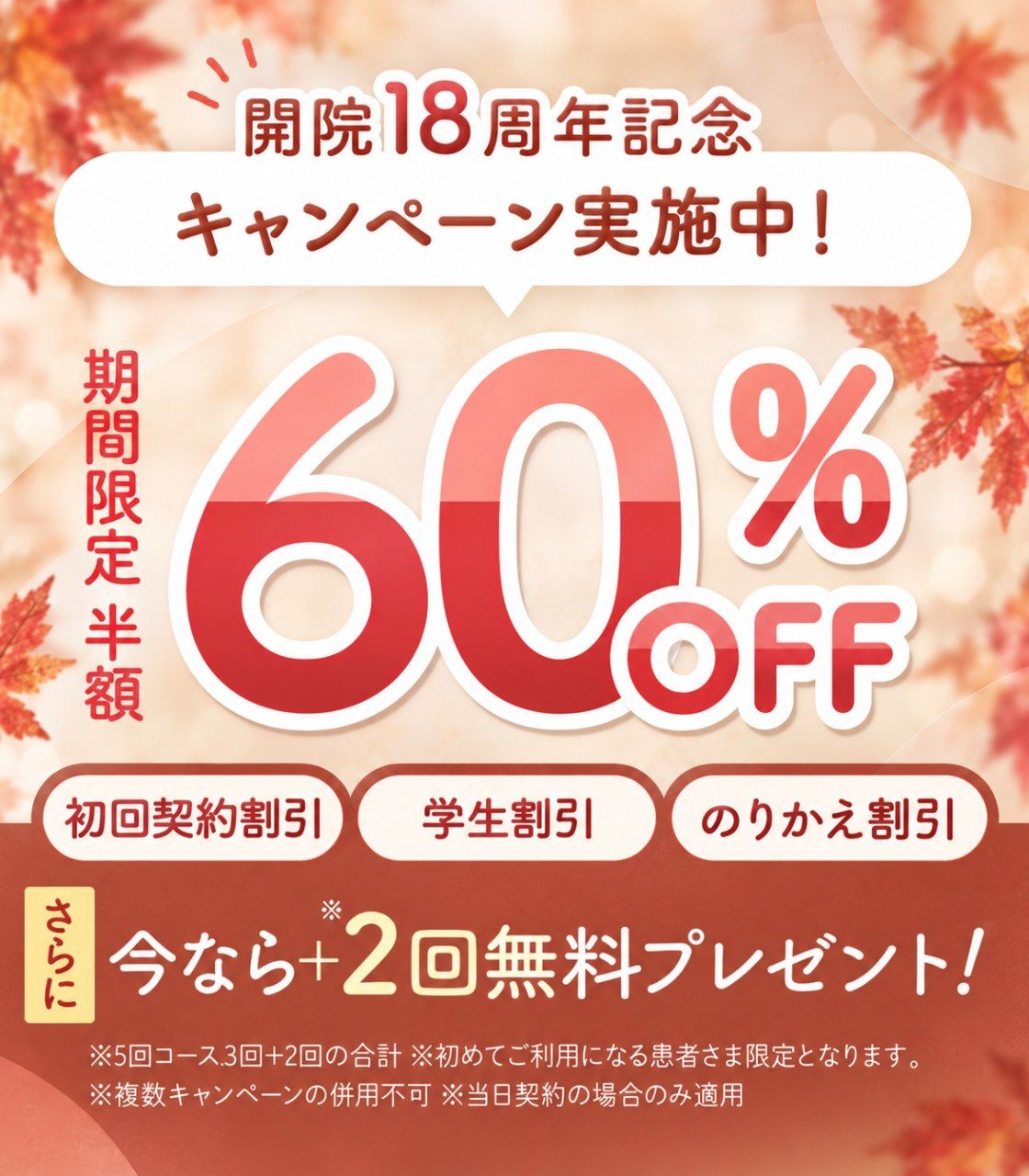 開院18周年記念キャンペーン実施中！期間限定 半額 60%OFF／初回契約割引・学生割引・のりかえ割引／さらに 今なら＋2回無料プレゼント！ ※5回コース3回＋2回の合計 ※初めてご利用になる患者さま限定となります。※複数キャンペーンの併用不可 ※当日契約の場合のみ適用