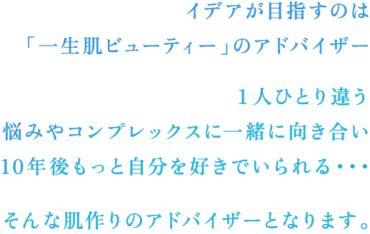 そんな肌作りのアドバイザーとなります。１人ひとり違う悩みやコンプレックスに一緒に向き合い10年後もっと自分を好きでいられる・・・イデアが目指すのは「一生肌ビューティー」のアドバイザー